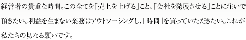 経営者の貴重な時間。この全てを「売上を上げる」こと、「会社を発展させる」ことに注いで頂きたい。利益を生まない業務はアウトソーシングし、「時間」を買っていただきたい。これが私たちの切なる願いです。