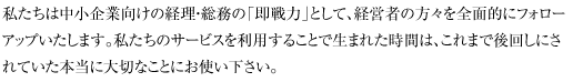私たちは中小企業向けの経理・総務の「即戦力」として、経営者の方々を全面的にフォローアップいたします。私たちのサービスを利用することで生まれた時間は、これまで後回しにされていた本当に大切なことにお使い下さい。