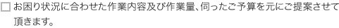 お困り状況に合わせた作業内容及び作業量、伺ったご予算を元にご提案させて頂きます。