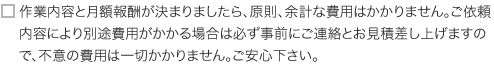 作業内容と月額報酬が決まりましたら、原則、余計な費用はかかりません。ご依頼内容により別途費用がかかる場合は必ず事前にご連絡とお見積差し上げますので、不意の費用は一切かかりません。ご安心下さい。