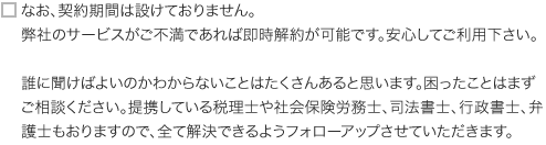 なお、契約期間は設けておりません。弊社のサービスがご不満であれば即時解約が可能です。安心してご利用下さい。誰に聞けばよいのかわからないことはたくさんあると思います。困ったことはまずご相談ください。提携している税理士や社会保険労務士、司法書士、行政書士、弁護士もおりますので、全て解決できるようフォローアップさせていただきます。 